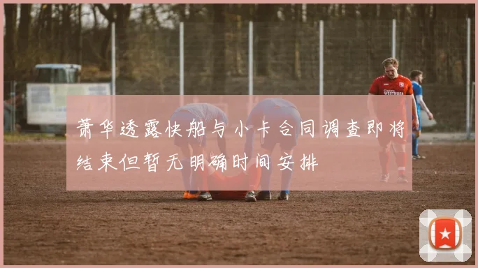 萧华透露快船与小卡合同调查即将结束但暂无明确时间安排