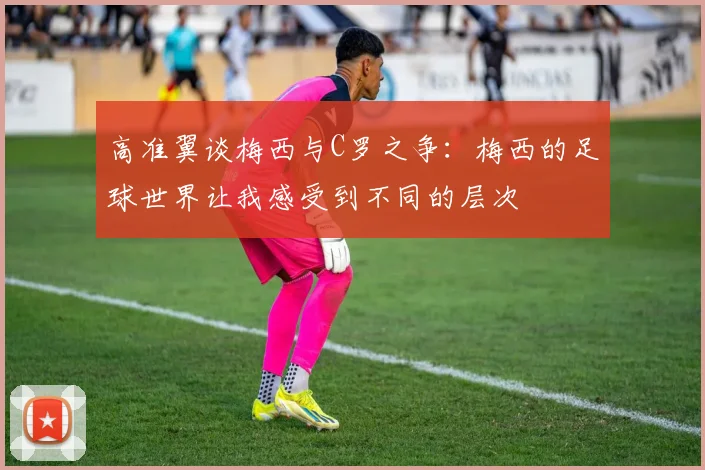 高准翼谈梅西与C罗之争：梅西的足球世界让我感受到不同的层次