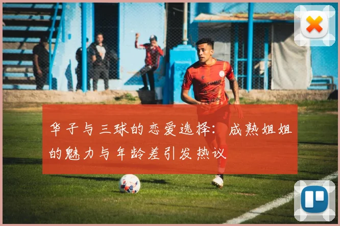 华子与三球的恋爱选择：成熟姐姐的魅力与年龄差引发热议