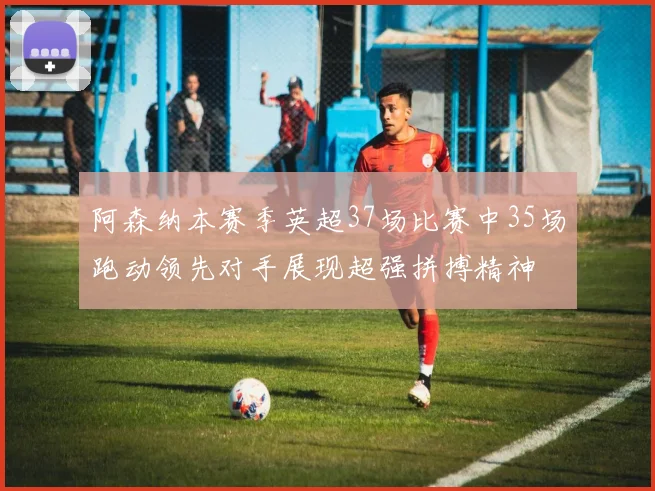阿森纳本赛季英超37场比赛中35场跑动领先对手展现超强拼搏精神