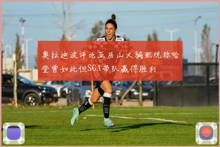 奥拉迪波评论亚历山大骗犯规称哈登曾如此但SGA带队赢得胜利
