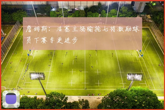 詹姆斯：活塞主场输抢七将激励球员下赛季更进步