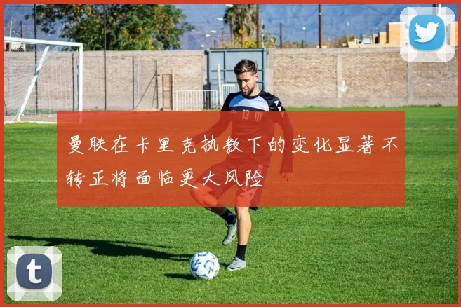 曼联在卡里克执教下的变化显著不转正将面临更大风险