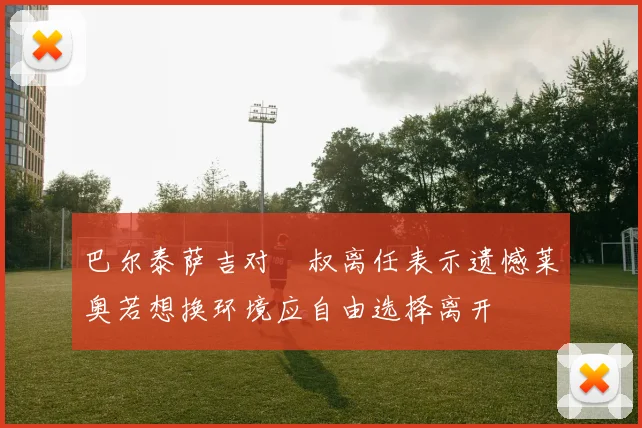 巴尔泰萨吉对囧叔离任表示遗憾莱奥若想换环境应自由选择离开