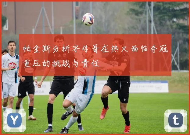 帕金斯分析字母哥在热火面临夺冠重压的挑战与责任