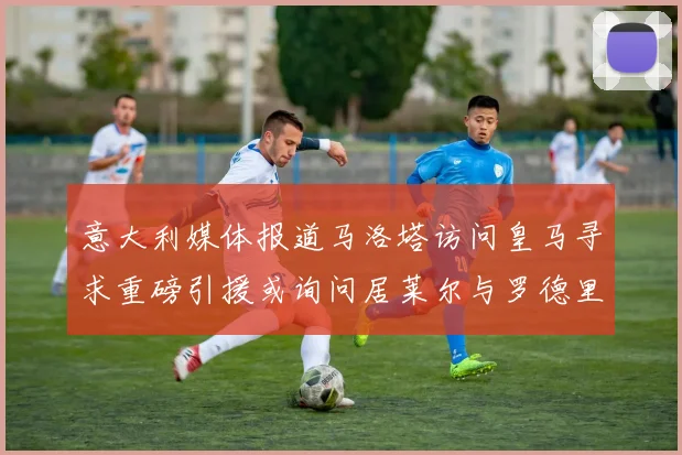 意大利媒体报道马洛塔访问皇马寻求重磅引援或询问居莱尔与罗德里戈